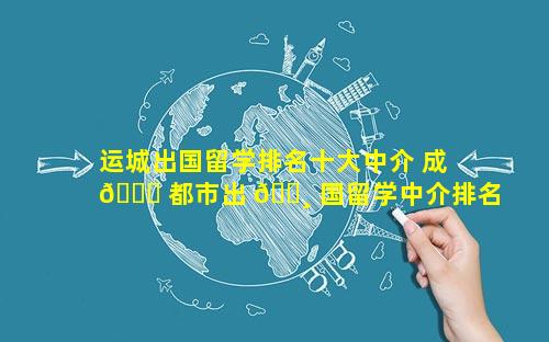 运城出国留学排名十大中介 成 🐅 都市出 🌸 国留学中介排名